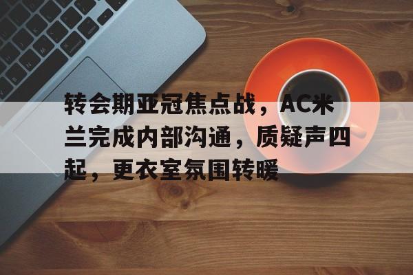 开云网站-转会期亚冠焦点战，AC米兰完成内部沟通，质疑声四起，更衣室氛围转暖的简单介绍