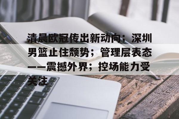开云下载-包含清晨欧冠传出新动向；深圳男篮止住颓势；管理层表态——震撼外界；控场能力受关注的词条