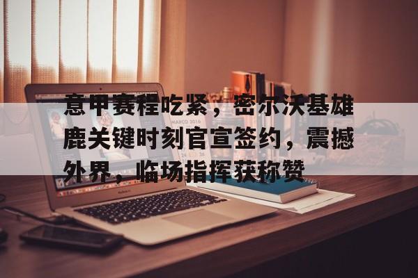 开云登录网址入口-意甲赛程吃紧，密尔沃基雄鹿关键时刻官宣签约，震撼外界，临场指挥获称赞的简单介绍