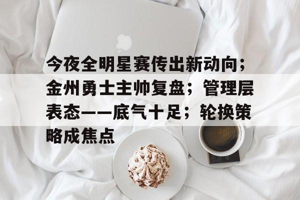 开云下载-关于今夜全明星赛传出新动向；金州勇士主帅复盘；管理层表态——底气十足；轮换策略成焦点的信息