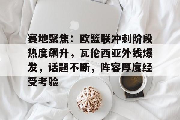 开云网站-关于赛地聚焦：欧篮联冲刺阶段热度飙升，瓦伦西亚外线爆发，话题不断，阵容厚度经受考验的信息